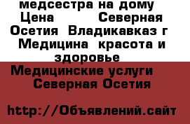 медсестра на дому › Цена ­ 200 - Северная Осетия, Владикавказ г. Медицина, красота и здоровье » Медицинские услуги   . Северная Осетия